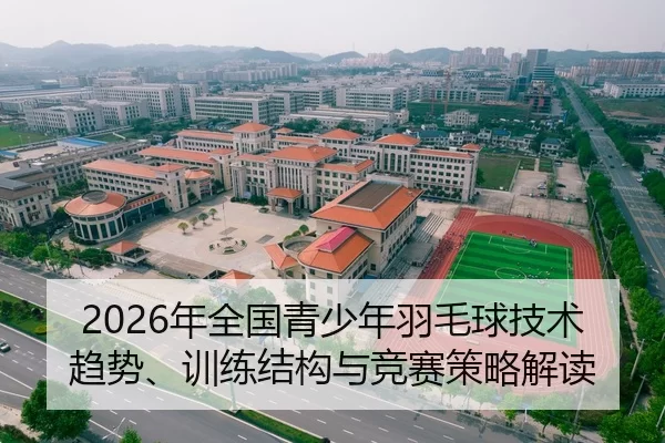 2026年全国青少年羽毛球技术趋势、训练结构与竞赛策略解读