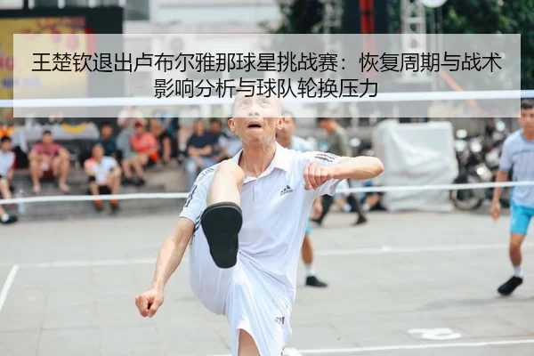 王楚钦退出卢布尔雅那球星挑战赛：恢复周期与战术影响分析与球队轮换压力