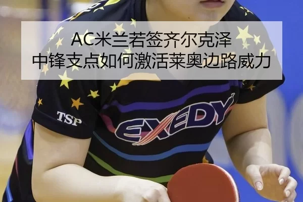 AC米兰若签齐尔克泽 中锋支点如何激活莱奥边路威力