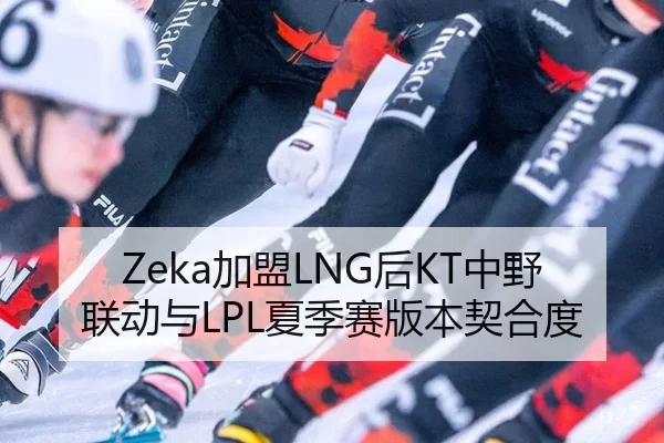 Zeka加盟LNG后KT中野联动与LPL夏季赛版本契合度
