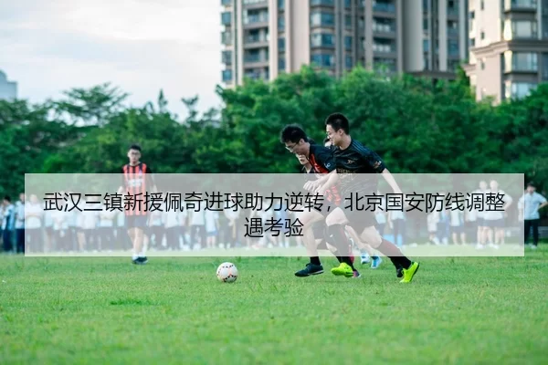 武汉三镇新援佩奇进球助力逆转，北京国安防线调整遇考验